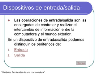 Dispositivos de entrada/salida
 Las operaciones de entrada/salida son las
encargadas de controlar y realizar el
intercambio de información entre la
computadora y el mundo exterior.
En un dispositivo de entrada/salida podemos
distinguir los perifericos de:
1. Entrada
2. Salida
Temas
‘’Unidades funcionales de una computadora’’
 