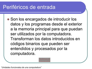 Periféricos de entrada
 Son los encargados de introducir los
datos y los programas desde el exterior
a la memoria principal para que puedan
ser utilizados por la computadora.
Transforman los datos introducidos en
códigos binarios que pueden ser
entendidos y procesados por la
computadora.
‘’Unidades funcionales de una computadora’’
Periféricos de
Entrada/salida
 
