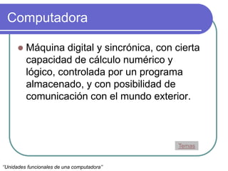 Computadora
 Máquina digital y sincrónica, con cierta
capacidad de cálculo numérico y
lógico, controlada por un programa
almacenado, y con posibilidad de
comunicación con el mundo exterior.
Temas
‘’Unidades funcionales de una computadora’’
 
