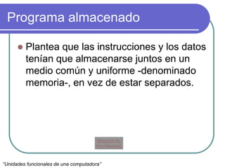 Programa almacenado
 Plantea que las instrucciones y los datos
tenían que almacenarse juntos en un
medio común y uniforme -denominado
memoria-, en vez de estar separados.
Maquina de
Von Newman
‘’Unidades funcionales de una computadora’’
 
