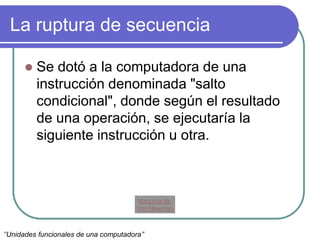 La ruptura de secuencia
 Se dotó a la computadora de una
instrucción denominada "salto
condicional", donde según el resultado
de una operación, se ejecutaría la
siguiente instrucción u otra.
Maquina de
Von Newman
‘’Unidades funcionales de una computadora’’
 