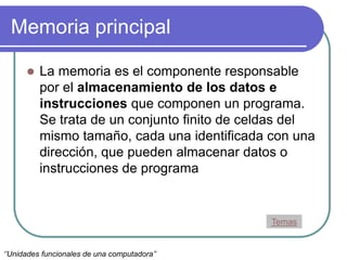 Memoria principal
 La memoria es el componente responsable
por el almacenamiento de los datos e
instrucciones que componen un programa.
Se trata de un conjunto finito de celdas del
mismo tamaño, cada una identificada con una
dirección, que pueden almacenar datos o
instrucciones de programa
Temas
‘’Unidades funcionales de una computadora’’
 