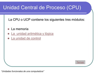 Unidad Central de Proceso (CPU)
La CPU o UCP contiene los siguientes tres módulos:
 La memoria
 La unidad aritmética y lógica
 La unidad de control
Temas
‘’Unidades funcionales de una computadora’’
 