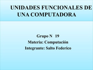 UNIDADES FUNCIONALES DE
UNA COMPUTADORA
Grupo N 19
Materia: Computación
Integrante: Salto Federico
 