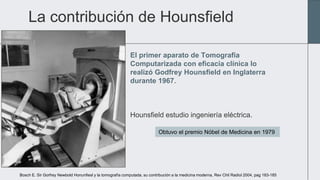 La contribución de Hounsfield
El primer aparato de Tomografia
Computarizada con eficacia clínica lo
realizó Godfrey Hounsf...