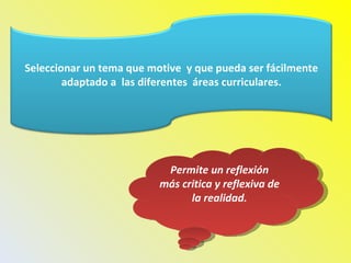 Permite un reflexión más critica y reflexiva de la realidad. Seleccionar un tema que motive  y que pueda ser fácilmente adaptado a  las diferentes  áreas curriculares. 