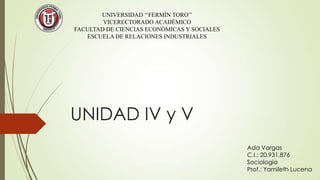 UNIVERSIDAD ‘‘FERMÍN TORO’’
VICERECTORADO ACADÉMICO
FACULTAD DE CIENCIAS ECONÓMICAS Y SOCIALES
ESCUELA DE RELACIONES INDUSTRIALES

UNIDAD IV y V
Ada Vargas
C.I.: 20.931.876
Sociologia
Prof.: Yamileth Lucena

 
