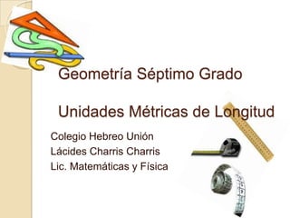 Geometría Séptimo Grado

 Unidades Métricas de Longitud
Colegio Hebreo Unión
Lácides Charris Charris
Lic. Matemáticas y Física
 