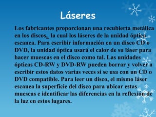 Láseres
Los fabricantes proporcionan una recubierta metálica
en los discos, la cual los láseres de la unidad óptica
escanea. Para escribir información en un disco CD o
DVD, la unidad óptica usará el calor de su láser para
hacer muescas en el disco como tal. Las unidades
ópticas CD-RW y DVD-RW pueden borrar y volver a
escribir estos datos varias veces si se usa con un CD o
DVD compatible. Para leer un disco, el mismo láser
escanea la superficie del disco para ubicar estas
muescas e identificar las diferencias en la reflexión de
la luz en estos lugares.

 
