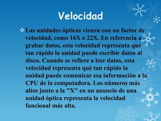 Velocidad
Las unidades ópticas vienen con un factor de
velocidad, como 16X o 22X. En referencia a
grabar datos, esta velocidad representa qué
tan rápido la unidad puede escribir datos al
disco. Cuando se refiere a leer datos, esta
velocidad representa qué tan rápido la
unidad puede comunicar esa información a la
CPU de la computadora. Los números más
altos junto a la "X" en un anuncio de una
unidad óptica representa la velocidad
funcional más alta.

 