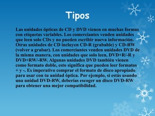 Tipos
Las unidades ópticas de CD y DVD vienen en muchas formas
con etiquetas variables. Los comerciantes venden unidades
que leen solo CDs y no pueden escribir nueva información.
Otras unidades de CD incluyen CD-R (grabable) y CD-RW
(volver a grabar). Los comerciantes venden unidades DVD de
la misma manera, con unidades que solo leen, DVD+R/-R y
DVD+RW/-RW. Algunas unidades DVD también vienen
como formato doble, esto significa que pueden leer formatos
+ y -. Es imperativo comprar el formato de disco apropiado
para usar con tu unidad óptica. Por ejemplo, si estás usando
una unidad DVD-RW, deberías escoger un disco DVD-RW
para obtener una mejor compatibilidad.

 