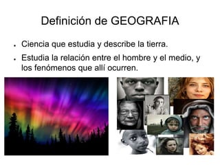 Definición de GEOGRAFIA
● Ciencia que estudia y describe la tierra.
● Estudia la relación entre el hombre y el medio, y
los fenómenos que allí ocurren.
 