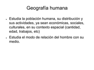 Geografía humana
● Estudia la población humana, su distribución y
sus actividades, ya sean económicas, sociales,
culturales, en su contexto espacial (cantidad,
edad, trabajos, etc)
● Estudia el modo de relación del hombre con su
medio.
 