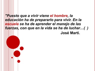 &quot;Puesto que a vivir viene  el hombre , la  educación ha de prepararlo para vivir. En la  escuela  se ha de aprender el manejo de las fuerzas, con que en la vida se ha de luchar…(  ) José Martí. 