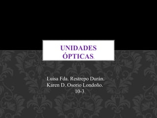 Luisa Fda. Restrepo Durán.
Karen D. Osorio Londoño.
10-3
UNIDADES
ÓPTICAS.
 