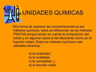 UNIDADES QUIMICAS
Otra forma de expresar las concentraciones es por
métodos químicos, estos se diferencian de los métodos
FÍSICOS porque toman en cuenta la composición del
soluto y en algunos casos la del disolvente (como en la
fracción molar). Entre los métodos químicos más
utilizados tenemos:
a) la molaridad,
b) la molalidad,
c) la normalidad, y
d) la fracción molar
 