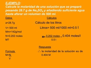EJEMPLO:
Calcule la molaridad de una solución que se preparó
pesando 28.7 g de Na2SO4 y añadiendo suficiente agua
hasta af...