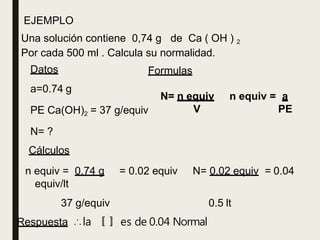 EJEMPLO
Una solución contiene 0,74 g de Ca ( OH ) 2
Por cada 500 ml . Calcula su normalidad.
Formulas
N= n equiv
V
n equiv = a
PE
Datos
a=0.74 g
PE Ca(OH)2 = 37 g/equiv
N= ?
Cálculos
n equiv = 0.74 g = 0.02 equiv N= 0.02 equiv = 0.04
equiv/lt
0.5 lt
37 g/equiv
Respuesta ∴la 〚〛 es de 0.04 Normal
 