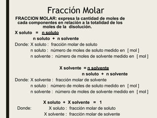 Fracción Molar
Donde:
X soluto + X solvente = 1
X soluto : fracción molar de soluto
X solvente : fracción molar de solvente
FRACCION MOLAR: expresa la cantidad de moles de
cada componentes en relación a la totalidad de los
moles de la disolución.
X soluto = n soluto
n soluto + n solvente
Donde: X soluto : fracción molar de soluto
n soluto : número de moles de soluto medido en [ mol ]
n solvente : número de moles de solvente medido en [ mol ]
X solvente = n solvente
n soluto + n solvente
Donde: X solvente : fracción molar de solvente
n soluto : número de moles de soluto medido en [ mol ]
n solvente : número de moles de solvente medido en [ mol ]
 