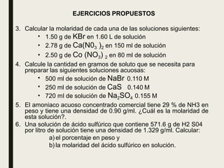 EJERCICIOS PROPUESTOS
3. Calcular la molaridad de cada una de las soluciones siguientes:
•
•
•
1.50 g de KBr en 1.60 L de solución
2.78 g de Ca(N03 )2 en 150 ml de solución
2.50 g de Co (NO3) 2 en 80 ml de solución
4. Calcule la cantidad en gramos de soluto que se necesita para
preparar las siguientes soluciones acuosas:
500 ml de solución de NaBr 0.110 M
250 ml de solución de CaS 0.140 M
•
•
• 720 mI de solución de Na2SO4 0.155 M
5. El amoniaco acuoso concentrado comercial tiene 29 % de NH3 en
peso y tiene una densidad de 0.90 g/ml. ¿Cuál es la molaridad de
esta solución?.
6. Una solución de ácido sulfúrico que contiene 571.6 g de H2 S04
por litro de solución tiene una densidad de 1.329 g/ml. Calcular:
a) el porcentaje en peso y
b) la molaridad del ácido sulfúrico en solución.
 