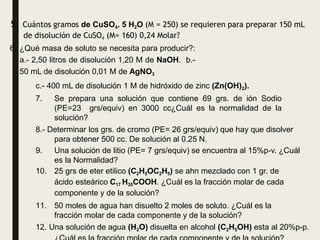 5. Cuántos gramos de CuSO4. 5 H2O (M = 250) se requieren para preparar 150 mL
de disolución de CuSO4 (M= 160) 0,24 Molar?
6. ¿Qué masa de soluto se necesita para producir?:
a.- 2,50 litros de disolución 1,20 M de NaOH. b.-
50 mL de disolución 0,01 M de AgNO3
c.- 400 mL de disolución 1 M de hidróxido de zinc (Zn(OH)2).
7. Se prepara una solución que contiene 69 grs. de ión Sodio
(PE=23 grs/equiv) en 3000 cc¿Cuál es la normalidad de la
solución?
8.- Determinar los grs. de cromo (PE= 26 grs/equiv) que hay que disolver
para obtener 500 cc. De solución al 0.25 N.
9. Una solución de litio (PE= 7 grs/equiv) se encuentra al 15%p-v. ¿Cuál
es la Normalidad?
10. 25 grs de eter etilico (C2H5OC2H5) se ahn mezclado con 1 gr. de
ácido esteárico C17 H35COOH. ¿Cuál es la fracción molar de cada
componente y de la solución?
11. 50 moles de agua han disuelto 2 moles de soluto. ¿Cuál es la
fracción molar de cada componente y de la solución?
12. Una solución de agua (H2O) disuelta en alcohol (C2H5OH) esta al 20%p-p.
 