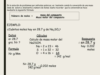 En la solución de problemas por métodos químicos, es bastante común la conversión de una masa
dada de soluto o disolvente a número de moles; basta recordar que la conversión se hace
mediante la siguiente fórmula:
Número de moles = masa del compuesto
Masa molar del compuesto
EJEMPLO:
¿Cuàntos moles hay en 28.7 g de Na2SO4?
Datos
a= 28.7
grs. N= ?
Cálculos
Calculo de masa molar del
Na2SO4.
Na = 2 x 23 = 46
Respuesta
∴ en 28,7 g
hay 0.202
moles
Formula S = 1 x 32 = 32
O = 4 x 16 = 64
= 142 g/mol
N= g/Mm
=
N= 28,7 g
142 g/mol
0.202 moles
 