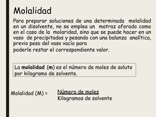 Molalidad
Para preparar soluciones de una determinada molalidad
en un disolvente, no se emplea un matraz aforado como
en el caso de la molaridad, sino que se puede hacer en un
vaso de precipitados y pesando con una balanza analítica,
previo peso del vaso vacío para
poderle restar el correspondiente valor.
La molalidad (m) es el número de moles de soluto
por kilogramo de solvente.
Molalidad (M) = Número de moles
Kilogramos de solvente
 