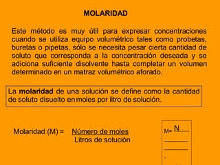 MOLARIDAD Este método es muy útil para expresar concentraciones cuando se utiliza equipo volumétrico tales como probetas, buretas o pipetas, sólo se necesita pesar cierta cantidad de soluto que corresponda a la concentración deseada y se adiciona suficiente disolvente hasta completar un volumen determinado en un matraz volumétrico aforado. La  molaridad  de una solución se define como la cantidad de soluto disuelto en moles por litro de solución. Molaridad (M) =  Número de moles Litros de soluciòn M=   N  V 