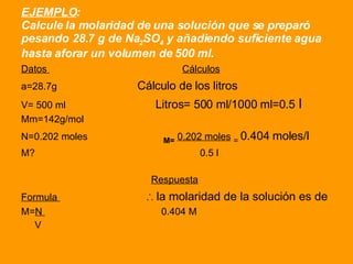 EJEMPLO : Calcule la molaridad de una solución que se preparó pesando 28.7 g de Na 2 SO 4  y añadiendo suficiente agua hasta aforar un volumen de 500 ml. Datos  Cálculos a=28.7g   Cálculo de los litros V= 500 ml  Litros= 500 ml/1000 ml=0.5  l Mm=142g/mol  N=0.202 moles  M=   0.202 moles   =  0.404 moles/l M?  0.5 l  Respuesta Formula  ∴ la molaridad de la solución es de M= N  0.404 M V 