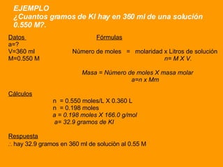 EJEMPLO  ¿Cuantos gramos de Kl hay en 360 ml de una solución 0.550 M?. Datos  Fórmulas a=?  V=360 ml   Número de moles  =  molaridad x Litros de solución   M=0.550 M   n= M X V. Masa = Número de moles X masa molar a=n x Mm Cálculos   n  = 0.550 moles/L X 0.360 L n  = 0.198 moles   a = 0.198 moles X 166.0 g/mol   a= 32.9 gramos de KI  Respuesta ∴  hay 32.9 gramos en 360 ml de soluciòn al 0.55 M 