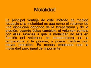 Molalidad La principal ventaja de este método de medida respecto a la molaridad es que como el volumen de una disolución depende de la temperatura y de la presión, cuando éstas cambian, el volumen cambia con ellas. Gracias a que la molalidad no está en función del volumen, es independiente de la temperatura y la presión, y puede medirse con mayor precisión. Es menos empleada que la molaridad pero igual de importante. 