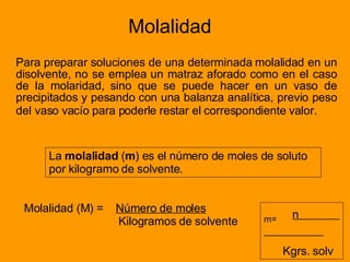 Molalidad Para preparar soluciones de una determinada molalidad en un disolvente, no se emplea un matraz aforado como en el caso de la molaridad, sino que se puede hacer en un vaso de precipitados y pesando con una balanza analítica, previo peso del vaso vacío para poderle restar el correspondiente valor.   La  molalidad  ( m ) es el número de moles de soluto por kilogramo de solvente. Molalidad (M) =  Número de moles Kilogramos de solvente m=   n  Kgrs. solv 