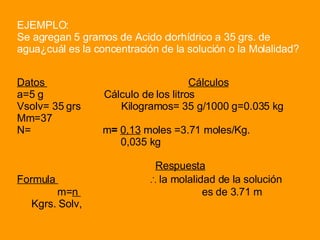 EJEMPLO: Se agregan 5 gramos de Acido clorhídrico a 35 grs. de agua¿cuál es la concentración de la solución o la Molalidad? Datos  Cálculos a=5 g   Cálculo de los litros Vsolv= 35 grs  Kilogramos = 35 g/1000 g=0.035 kg Mm=37 N=  m =   0,13  moles =3.71 moles/Kg.  0,035 kg Respuesta Formula  ∴  la molalidad de la solución  m= n  es de 3.71 m Kgrs. Solv, 