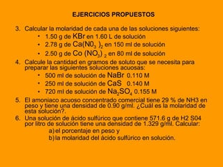 EJERCICIOS PROPUESTOS Calcular la molaridad de cada una de las soluciones siguientes: 1.50 g de  KBr  en 1.60 L de solución 2.78 g de  Ca(N0 3  ) 2  en 150 ml de solución 2.50 g de  Co (NO 3 )  2   en 80 ml de solución Calcule la cantidad en gramos de soluto que se necesita para preparar las siguientes soluciones acuosas: 500 ml de solución de  NaBr 0.110 M 250 ml de solución de  CaS 0.140 M 720 mI de solución de  Na 2 SO 4   0.155 M El amoniaco acuoso concentrado comercial tiene 29 % de NH3 en peso y tiene una densidad de 0.90 g/ml. ¿Cuál es la molaridad de esta solución?. Una solución de ácido sulfúrico que contiene 571.6 g de H2 S04 por litro de solución tiene una densidad de 1.329 g/ml. Calcular:  el porcentaje en peso y  la molaridad del ácido sulfúrico en solución. 