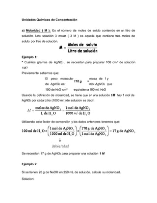 Unidades Químicas de Concentración
a) Molaridad ( M ): Es el número de moles de soluto contenido en un litro de
solución. Una solución 3 molar ( 3 M ) es aquella que contiene tres moles de
soluto por litro de solución.
Ejemplo 1:
* Cuántos gramos de AgNO3 , se necesitan para preparar 100 cm3 de solución
1M?
Previamente sabemos que:
El peso molecular
de AgNO3 es:
170 g =
masa de 1
mol AgNO3
y
que
100 de H2O cm3 equivalen a100 ml. H2O
Usando la definición de molaridad, se tiene que en una solución 1M hay 1 mol de
AgNO3 por cada Litro (1000 ml ) de solucion es decir:
Utilizando este factor de conversión y los datos anteriores tenemos que:
Se necesitan 17 g de AgNO3 para preparar una solución 1 M
Ejemplo 2:
Si se tienen 20 g de NaOH en 250 mL de solución, calcule su molaridad.
Solucion:
 