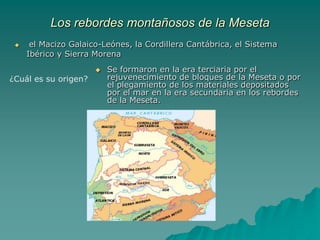 La cuenca de la submeseta sur es más baja (500-7500 metros), está accidentada en su parte media por los Montes de Toledo, que la dividen en la cuenca sedimentaria del Tajo y del Guadiana y se abre al Atlántico.Los rebordes montañosos de la Mesetael Macizo Galaico-Leónes, la Cordillera Cantábrica, el Sistema Ibérico y Sierra MorenaSe formaron en la era terciaria por el rejuvenecimiento de bloques de la Meseta o por el plegamiento de los materiales depositados por el mar en la era secundaria en los rebordes de la Meseta. ¿Cuál es su origen?
