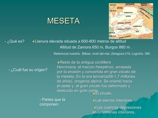 MESETA- ¿Qué es?Llanura elevada situada a 600-800 metros de altitudAltitud de Zamora 650 m, Burgos 860 m .Referencia nuestra:  Bilbao, nivel del mar, Zaragoza 210, Logroño. 380Resto de la antigua cordillera Herciniana, el macizo Hespérico, arrasada por la erosión y convertida en gran zócalo de la meseta. En la era terciaria(68-1,7 millones de años), orogenia alpina: Se orientó hacia el oeste y  el gran zócalo fue deformado y destruido en gran parte. - ¿Cuál fue su origen?El zócalo, Las sierras interiores Las cuencas-depresiones sedimentarias interiores. - Partes que la componen: