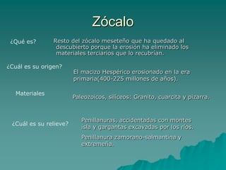Zócalo   Resto del zócalo meseteño que ha quedado al descubierto porque la erosión ha eliminado los materiales terciarios que lo recubrían.¿Qué es?¿Cuál es su origen?El macizo Hespérico erosionado en la era primaria(400-225 millones de años).MaterialesPaleozoicos, silíceos: Granito, cuarcita y pizarra.Penillanuras, accidentadas con montes isla y gargantas excavadas por los ríos.Penillanura zamorano-salmantina y extremeña.¿Cuál es su relieve?