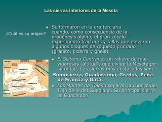 Las sierras interiores de la MesetaSe formaron en la era terciaria cuando, como consecuencia de la orogénesis alpina, el gran zócalo experimentó fracturas y fallas que elevaron algunos bloques de roquedo primario (granito, pizarra y gneis).¿Cuál es su origen?El Sistema Central es un relieve de más vigorosos (altitud), que divide la Meseta por su mitad. Las sierras más destacadas son:Somosierra, Guadarrama, Gredos, Peña de Francia y Gata.Los Montes de Toledo separan la cuenca del Tajo de la del Guadiana. Su principal sierra es Guadalupe.