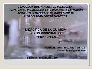 REPÚBLICA BOLIVARIANA DE VENEZUELA  UNIVERSIDAD PEDAGÓGICA EXPERIMENTAL LIBERTADOR INSTITUTO PEDAGÓGICO DE BARQUISIMETO LUIS BELTRAN PRIETO FIGUEROA DIDÁCTICA DE LA QUÍMICA  Y SUS PRINCIPALES TENDENCIAS Autor(a):  Alvarado, Ana Yarihtza   [email_address] Barquisimeto, febrero 2011 