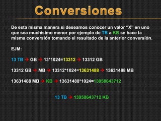 De esta misma manera si deseamos conocer un valor “X” en uno
que sea muchísimo menor por ejemplo de TB a KB se hace la
misma conversión tomando el resultado de la anterior conversión.
EJM:
13 TB  GB  13*1024=13312  13312 GB
13312 GB  MB  13312*1024=13631488  13631488 MB
13631488 MB  KB  13631488*1024=13958643712
13 TB  13958643712 KB
 