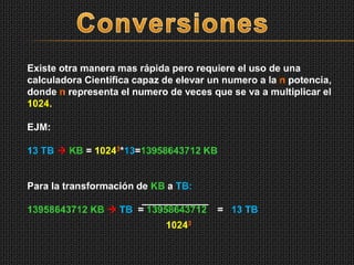 Existe otra manera mas rápida pero requiere el uso de una
calculadora Científica capaz de elevar un numero a la n potencia,
donde n representa el numero de veces que se va a multiplicar el
1024.
EJM:
13 TB  KB = 10243*13=13958643712 KB
Para la transformación de KB a TB:
13958643712 KB  TB = 13958643712 = 13 TB
10243
 