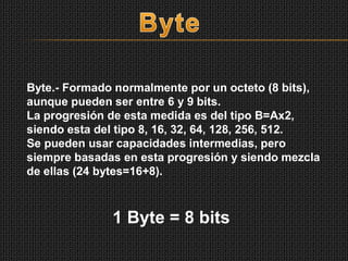 Byte.- Formado normalmente por un octeto (8 bits),
aunque pueden ser entre 6 y 9 bits.
La progresión de esta medida es del tipo B=Ax2,
siendo esta del tipo 8, 16, 32, 64, 128, 256, 512.
Se pueden usar capacidades intermedias, pero
siempre basadas en esta progresión y siendo mezcla
de ellas (24 bytes=16+8).
1 Byte = 8 bits
 