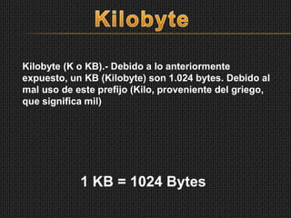 Kilobyte (K o KB).- Debido a lo anteriormente
expuesto, un KB (Kilobyte) son 1.024 bytes. Debido al
mal uso de este prefijo (Kilo, proveniente del griego,
que significa mil)
1 KB = 1024 Bytes
 