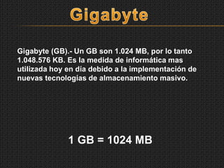 Gigabyte (GB).- Un GB son 1.024 MB, por lo tanto
1.048.576 KB. Es la medida de informática mas
utilizada hoy en día debido a la implementación de
nuevas tecnologías de almacenamiento masivo.
1 GB = 1024 MB
 