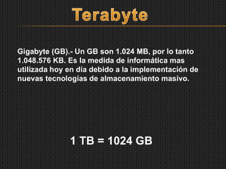 Gigabyte (GB).- Un GB son 1.024 MB, por lo tanto
1.048.576 KB. Es la medida de informática mas
utilizada hoy en día debido a la implementación de
nuevas tecnologías de almacenamiento masivo.
1 TB = 1024 GB
 