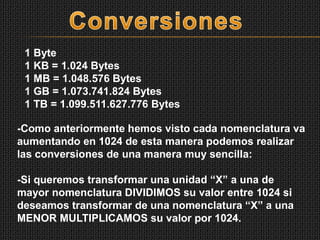 1 Byte
1 KB = 1.024 Bytes
1 MB = 1.048.576 Bytes
1 GB = 1.073.741.824 Bytes
1 TB = 1.099.511.627.776 Bytes
-Como anteriormente hemos visto cada nomenclatura va
aumentando en 1024 de esta manera podemos realizar
las conversiones de una manera muy sencilla:
-Si queremos transformar una unidad “X” a una de
mayor nomenclatura DIVIDIMOS su valor entre 1024 si
deseamos transformar de una nomenclatura “X” a una
MENOR MULTIPLICAMOS su valor por 1024.
 