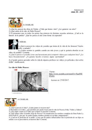 Amazon.com
ódulo III - 2017
A CHARLAR:
1) ¿Qué les parecen las obras de Violeta y Frida que hemos visto? ¿Les gustaron sus artes?
2) ¿Qué saben de la vida de Pablo Picasso?
3) Si pensamos que en todos los países hay pintores de distintas escuelas artísticas, ¿Cuál es la
función de la pintura? ¿Qué les parece el arte como forma de expresión?
A MIRAR:
1) ¿Qué te parecen los vídeos de youtube que tratan de la vida de los famosos? Sueles
verlos a menudo?
2) ¿Cuáles asuntos te gustaba cuando era más joven y qué te gustaría abordar en un
vídeo de youtube? Comenta.
3) ¿Qué te parece el youtube como una herramienta para compartir vídeos que cualquiera hace? ¿Lo
haces frecuentemente? ¿Te gustaría hacerlo si tuvieras alguna oportunidad?
4) ¿Cuando quieres aprender sobre la vida de alguien, prefieres ver vídeos y/o películas o leer sobre
él/ella? Justifícanoslo.
La vida de Pablo Picasso:
Fuente:
https://www.youtube.com/watch?v=Nqu9XF
H7eSA
Accesso en: 27/05/2017.
A CHARLAR:
1) ¿Qué te pareció el vídeo? ¿Cuáles puntos te tocaron más?
2) Basándote en el vídeo, ¿qué paralelos uno puede trazar entre la vida de Picasso,Frida, Violeta y Juliana?
3) ¿Hay algún cuadro en el vídeo que te llamó la atención? Comenta.
4) ¿Qué opinas sobre el nombre largo de Picasso? Si consideramos los nombres completos de Dom Pedro I y
Dom Pedro II, ¿por qué los padres ponían nombres grandes en sus hijos antiguamente?
5) ¿Cuál era la profesión de su padre? ¿Crees que los padres influenciaban más la profesión de sus hijos en
antaño o eso se pasa todavía en nuestros días? Comenta.
 