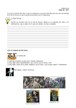 Amazon.com
ódulo III - 2017
6) ¿Cuál es el formato del vídeo, es decir, sus dinámicas y recursos? ¿Qué diferencias hay entre este abordaje
de la vida de Picasso y la qué lo grandes documentales hacen? Explícanoslo.
A PRACTICAR
Escribe un resumen corto de la vida de Picasso. Básate en el contenido del vídeo y en
informaciones que ya tenías de él o que otro alumno nos haya comentado.
________________________________________________________________________________
________________________________________________________________________________
________________________________________________________________________________
________________________________________________________________________________
________________________________________________________________________________
________________________________________________________________________________
________________________________________________________________________________
________________________________________________________________________________
________________________________________________________________________________
________________________________________________________________________________
________________________________________________________________________________
________________________________________________________________________________
________________________________________________________________________________
LOS CUADROS DE PICASSO
A CHARLAR:
1) ¿Qué tipo de pintura te gusta más? ¿Puedes explicarnos?
2) ¿Hay algún pintor hispanohablante que conoces, pero no hemos visto?
3) ¿Hay algún cuadro de un artista cualquiera que no vimos y qué te gusta mucho? Coméntanoslo.
Mira algunos cuadros de Picasso:
 