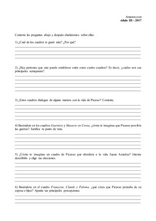 Amazon.com
ódulo III - 2017
Contesta las preguntas abajo y después charlaremos sobre ellas:
1) ¿Cuál de los cuadros te gustó más? ¿Por qué?
________________________________________________________________________________
________________________________________________________________________________
________________________________________________________________________________
________________________________________________________________________________
2) ¿Hay patrones que uno puede establecer entre estos cuatro cuadros? Es decir, ¿cuáles son sus
principales semejanzas?
________________________________________________________________________________
________________________________________________________________________________
________________________________________________________________________________
________________________________________________________________________________
________________________________________________________________________________
3) ¿Estos cuadros dialogan de alguna manera con la vida de Picasso? Comenta.
________________________________________________________________________________
________________________________________________________________________________
________________________________________________________________________________
________________________________________________________________________________
________________________________________________________________________________
4) Basándote en los cuadros Guernica y Masacre en Corea, ¿cómo te imaginas que Picasso percibía
las guerras? Justifica tu punto de vista.
________________________________________________________________________________
________________________________________________________________________________
________________________________________________________________________________
________________________________________________________________________________
________________________________________________________________________________
5) ¿Cómo te imaginas un cuadro de Picasso que abordara a la vida Juana Azurduy? Intenta
describirlo y elige tus elecciones.
________________________________________________________________________________
________________________________________________________________________________
________________________________________________________________________________
________________________________________________________________________________
________________________________________________________________________________
________________________________________________________________________________
6) Basándote en el cuadro Françoise, Claude y Paloma, ¿qué crees que Picasso pensaba de su
esposa e hijos? Apunta tus principales percepciones.
________________________________________________________________________________
________________________________________________________________________________
________________________________________________________________________________
 